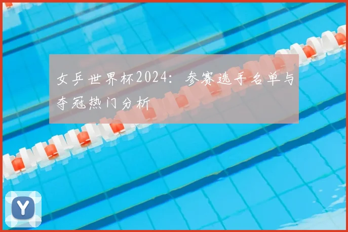 女乒世界杯2024：参赛选手名单与夺冠热门分析