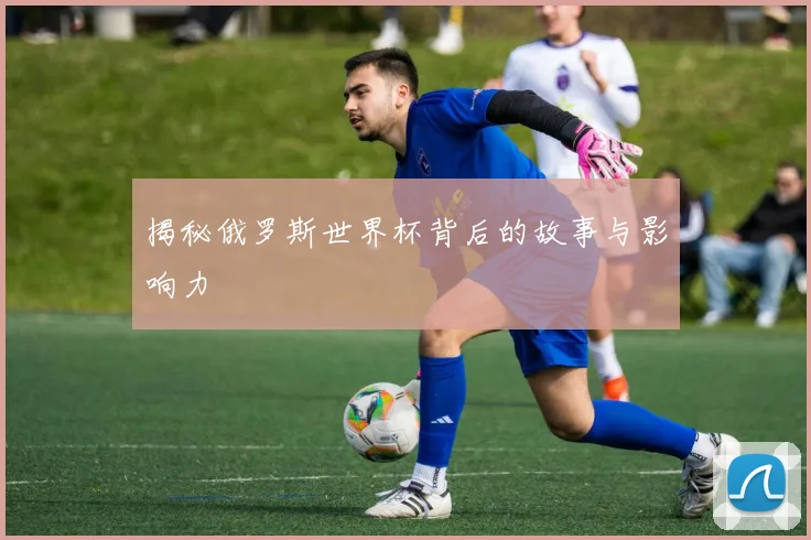 揭秘俄罗斯世界杯背后的故事与影响力
