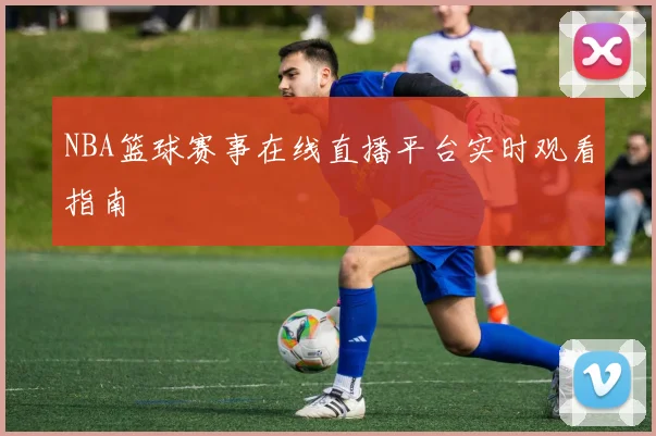 NBA篮球赛事在线直播平台实时观看指南
