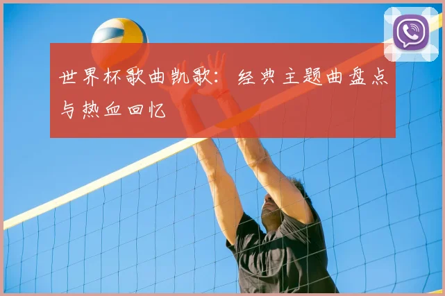 世界杯歌曲凯歌：经典主题曲盘点与热血回忆