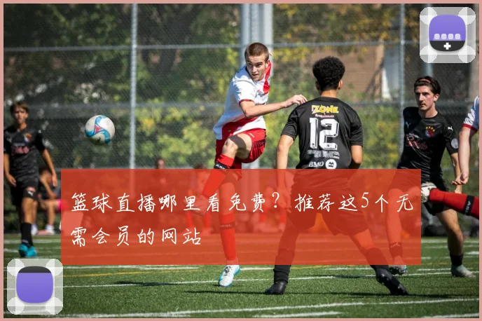 篮球直播哪里看免费？推荐这5个无需会员的网站