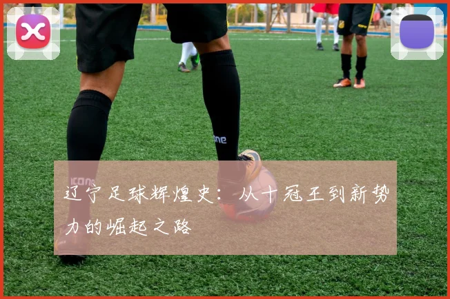 辽宁足球辉煌史：从十冠王到新势力的崛起之路