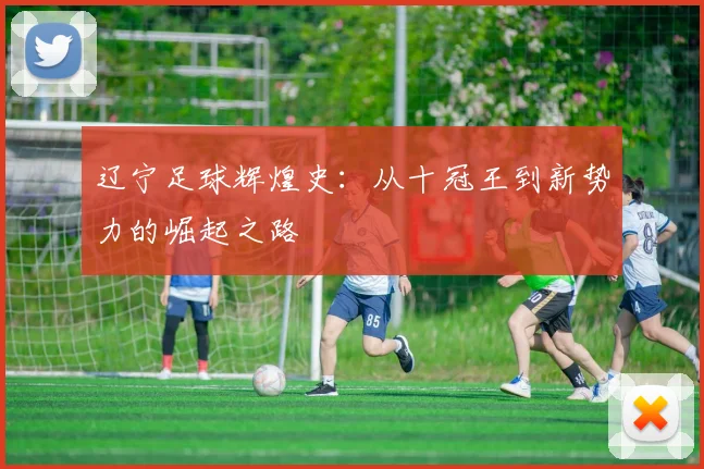 辽宁足球辉煌史：从十冠王到新势力的崛起之路